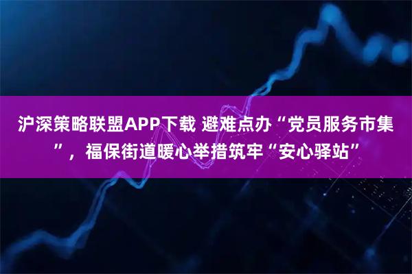 沪深策略联盟APP下载 避难点办“党员服务市集”，福保街道暖心举措筑牢“安心驿站”