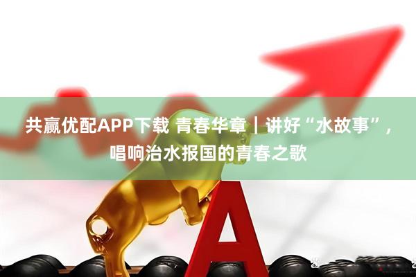 共赢优配APP下载 青春华章｜讲好“水故事”，唱响治水报国的青春之歌