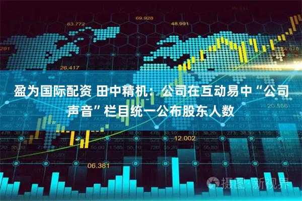 盈为国际配资 田中精机：公司在互动易中“公司声音”栏目统一公布股东人数