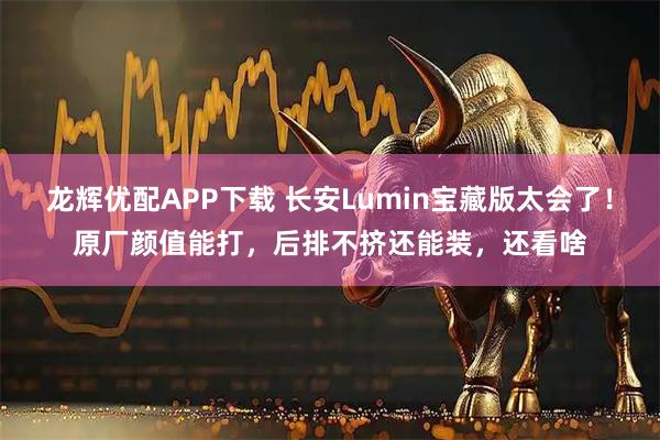 龙辉优配APP下载 长安Lumin宝藏版太会了！原厂颜值能打，后排不挤还能装，还看啥