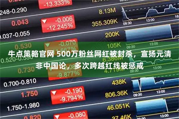 牛点策略官网 500万粉丝网红被封杀，宣扬元清非中国论，多次跨越红线被惩戒