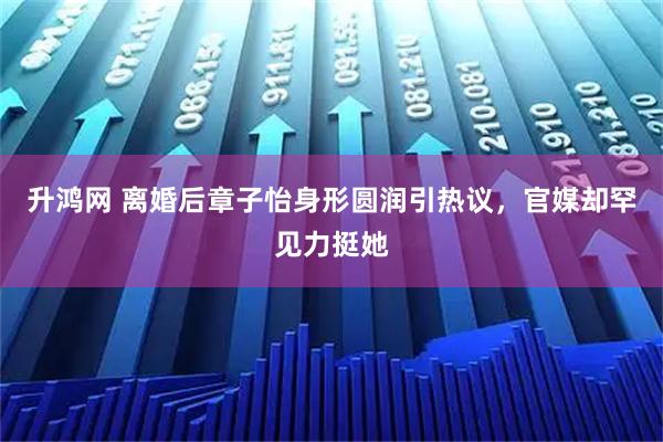 升鸿网 离婚后章子怡身形圆润引热议,官媒却罕见力挺她