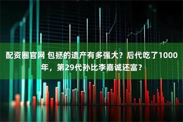 配资圈官网 包拯的遗产有多强大？后代吃了1000年，第29代孙比李嘉诚还富？