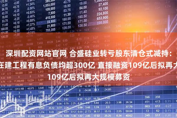 深圳配资网站官网 合盛硅业转亏股东清仓式减持：固定资产在建工程有息负债均超300亿 直接融资109亿后拟再大规模募资
