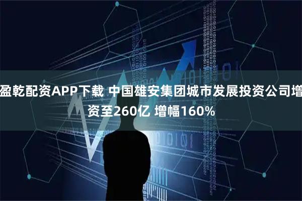盈乾配资APP下载 中国雄安集团城市发展投资公司增资至260亿 增幅160%