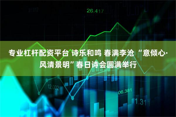 专业杠杆配资平台 诗乐和鸣 春满李沧 “意倾心·风清景明”春日诗会圆满举行