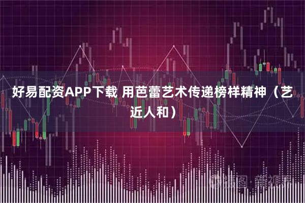 好易配资APP下载 用芭蕾艺术传递榜样精神（艺近人和）