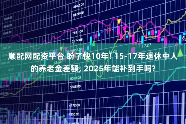 顺配网配资平台 盼了快10年! 15-17年退休中人的养老金差额, 2025年能补到手吗?