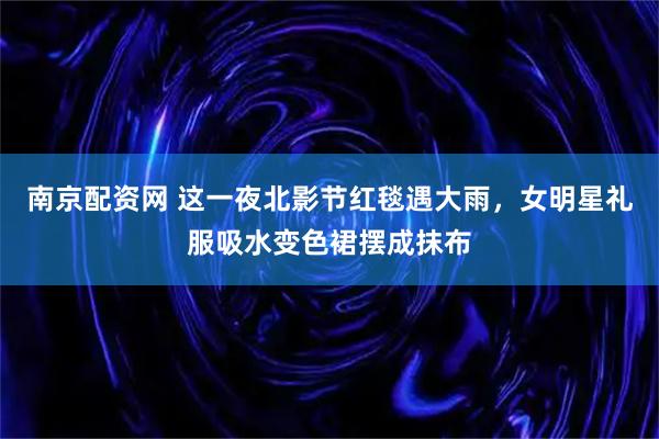 南京配资网 这一夜北影节红毯遇大雨，女明星礼服吸水变色裙摆成抹布
