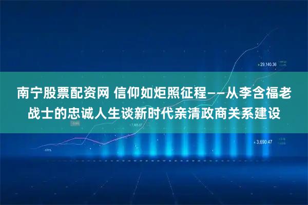 南宁股票配资网 信仰如炬照征程——从李含福老战士的忠诚人生谈新时代亲清政商关系建设