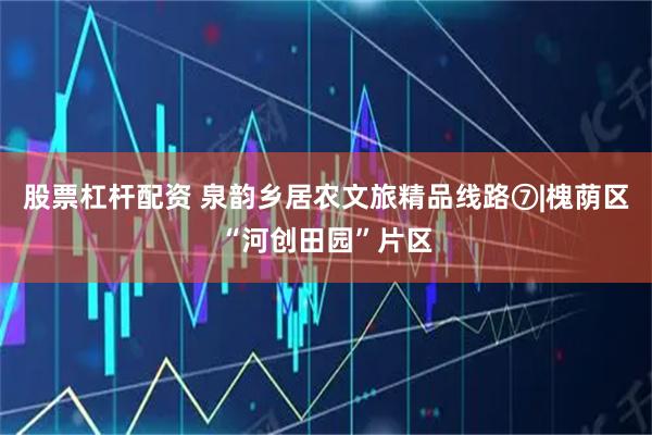 股票杠杆配资 泉韵乡居农文旅精品线路⑦|槐荫区“河创田园”片区