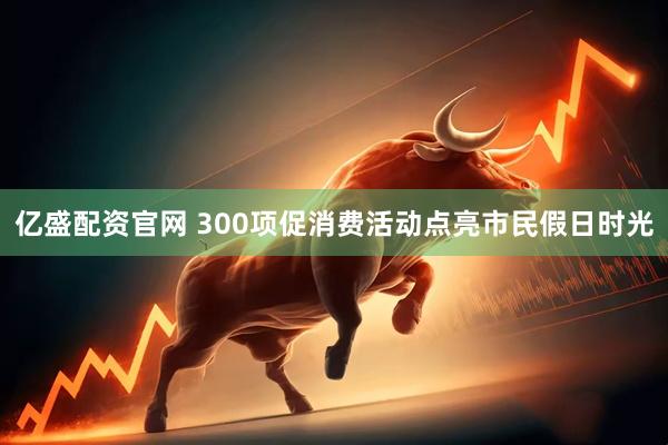 亿盛配资官网 300项促消费活动点亮市民假日时光