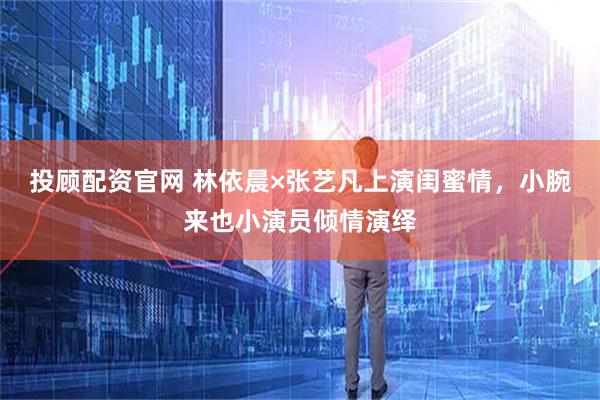 投顾配资官网 林依晨×张艺凡上演闺蜜情，小腕来也小演员倾情演绎