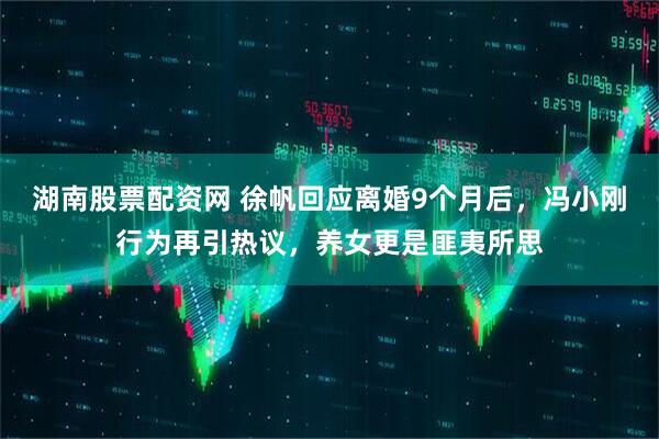 湖南股票配资网 徐帆回应离婚9个月后，冯小刚行为再引热议，养女更是匪夷所思