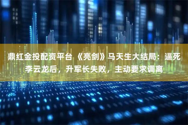 鼎红金投配资平台 《亮剑》马天生大结局：逼死李云龙后，升军长失败，主动要求调离