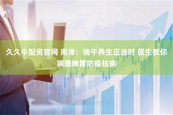 久久牛配资官网 南漳：端午养生正当时 医生教你调理脾胃防疫祛病