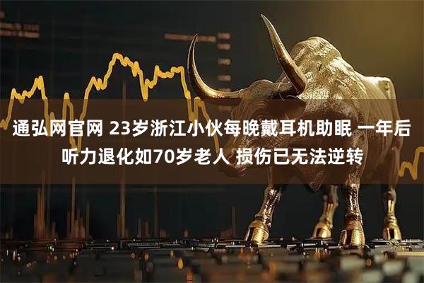 通弘网官网 23岁浙江小伙每晚戴耳机助眠 一年后听力退化如70岁老人 损伤已无法逆转