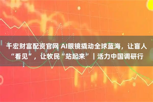 千宏财富配资官网 AI眼镜撬动全球蓝海，让盲人“看见”，让牧民“站起来”｜活力中国调研行