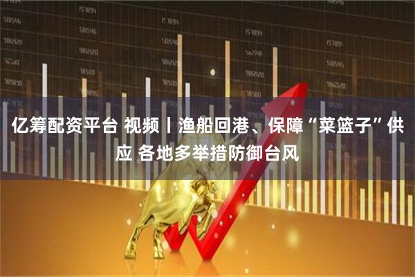 亿筹配资平台 视频丨渔船回港、保障“菜篮子”供应 各地多举措防御台风
